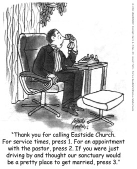 Thank you for calling Eastside Church. For service times, press 1. For an appointment with the pastor, press 2. If you were just driving by and thought our sanctuary would be a pretty place to get married, press 3.