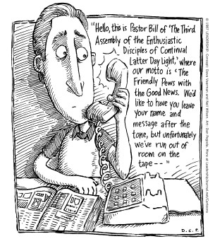 Hello, this is Pastor Bill of “The Third Assembly of the Enthusiastic Disciples of Continual Latter Day Light,” where our motto is “The Friendly Pews with the Good News.” We'd like to have you leave your name and message after the tone, but unfortunately we've fun out of room on the tape--
